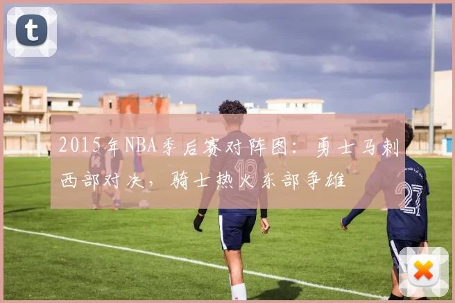 2015年NBA季后赛对阵图：勇士马刺西部对决，骑士热火东部争雄
