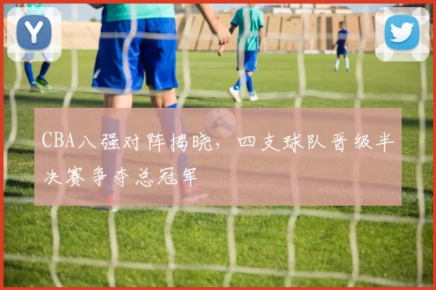 CBA八强对阵揭晓，四支球队晋级半决赛争夺总冠军
