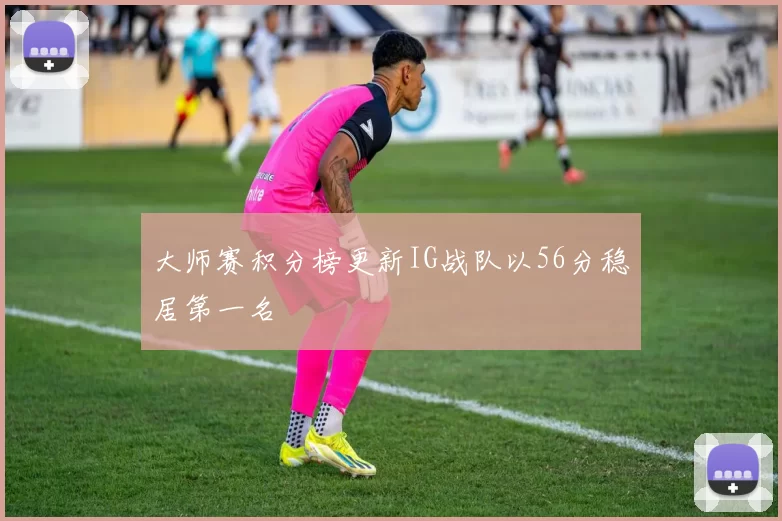 大师赛积分榜更新IG战队以56分稳居第一名
