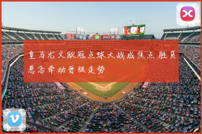 皇马尤文欧冠点球大战成焦点 胜负悬念牵动晋级走势