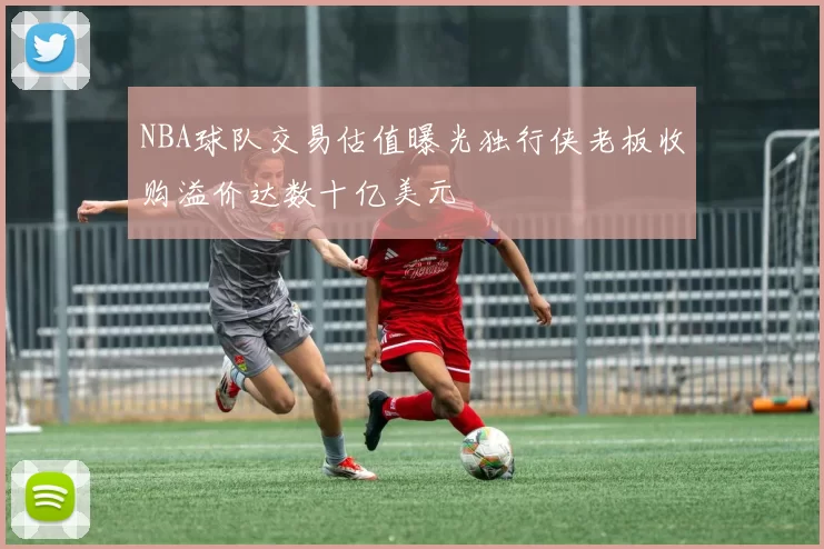 NBA球队交易估值曝光独行侠老板收购溢价达数十亿美元
