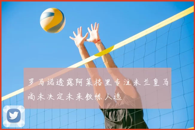 罗马诺透露阿莱格里专注米兰皇马尚未决定未来教练人选