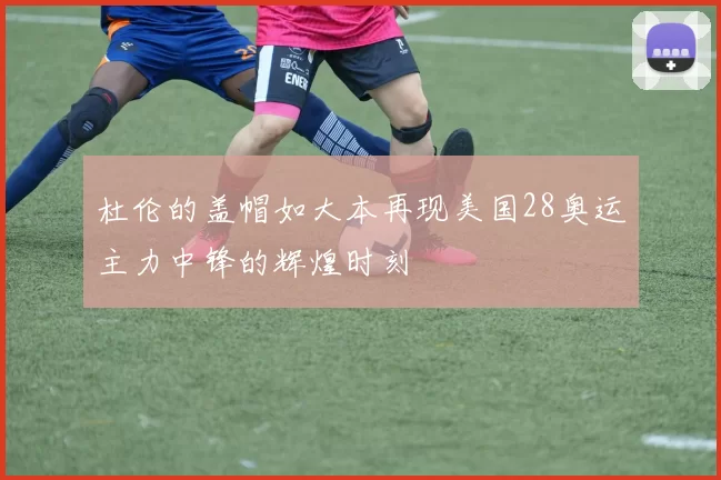 杜伦的盖帽如大本再现美国28奥运主力中锋的辉煌时刻