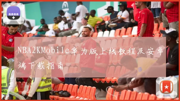 NBA2KMobile华为版上线教程及安卓端下载指南