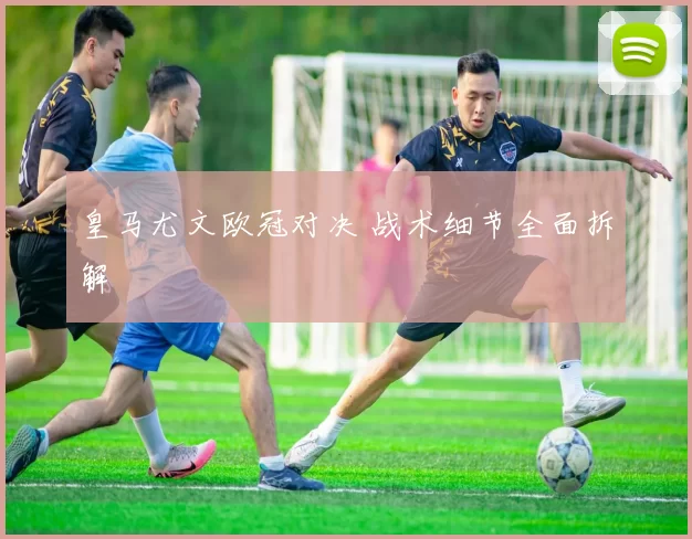 皇马尤文欧冠对决 战术细节全面拆解