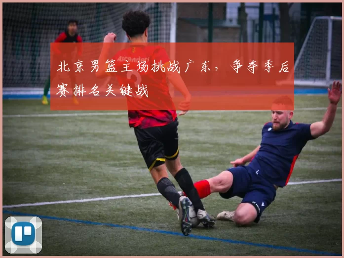北京男篮主场挑战广东，争夺季后赛排名关键战