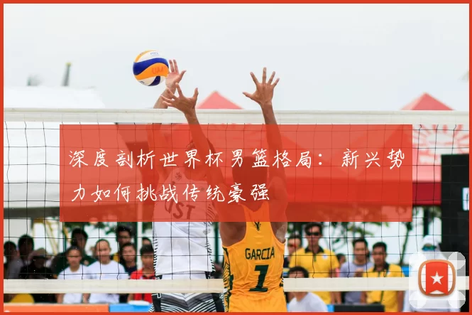 深度剖析世界杯男篮格局：新兴势力如何挑战传统豪强