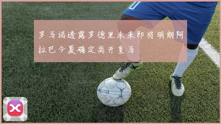罗马诺透露罗德里未来即将明朗阿拉巴今夏确定离开皇马