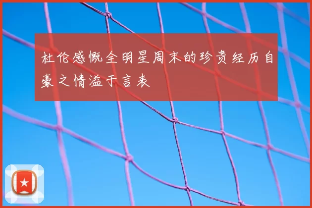 杜伦感慨全明星周末的珍贵经历自豪之情溢于言表