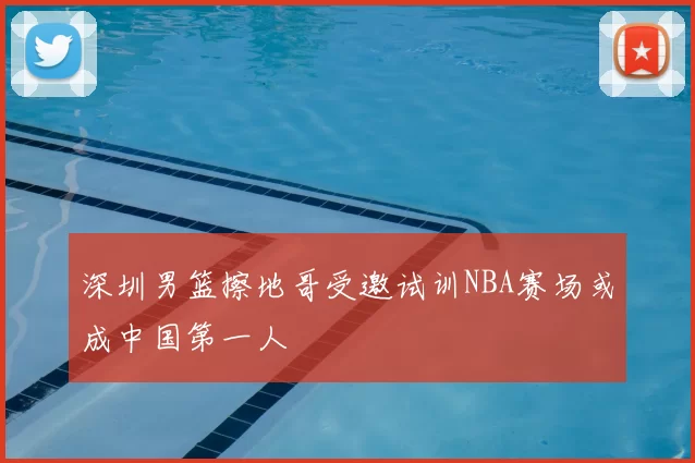 深圳男篮擦地哥受邀试训NBA赛场或成中国第一人