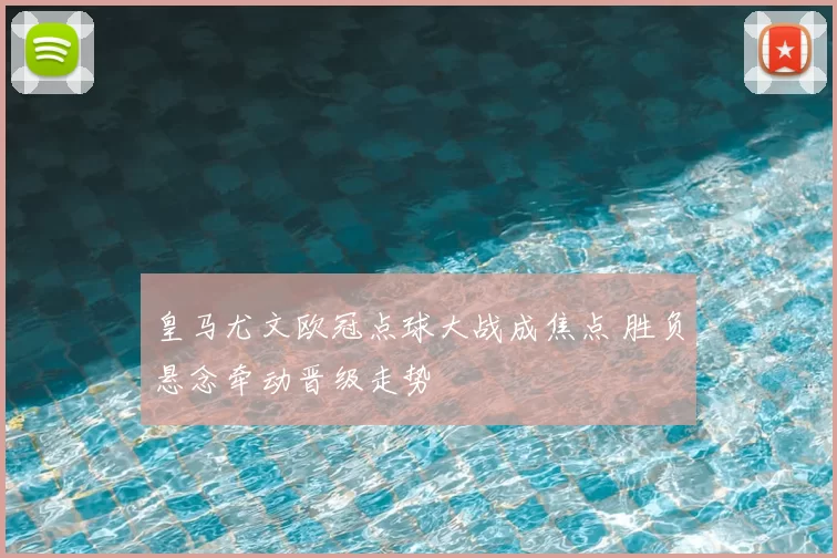 皇马尤文欧冠点球大战成焦点 胜负悬念牵动晋级走势
