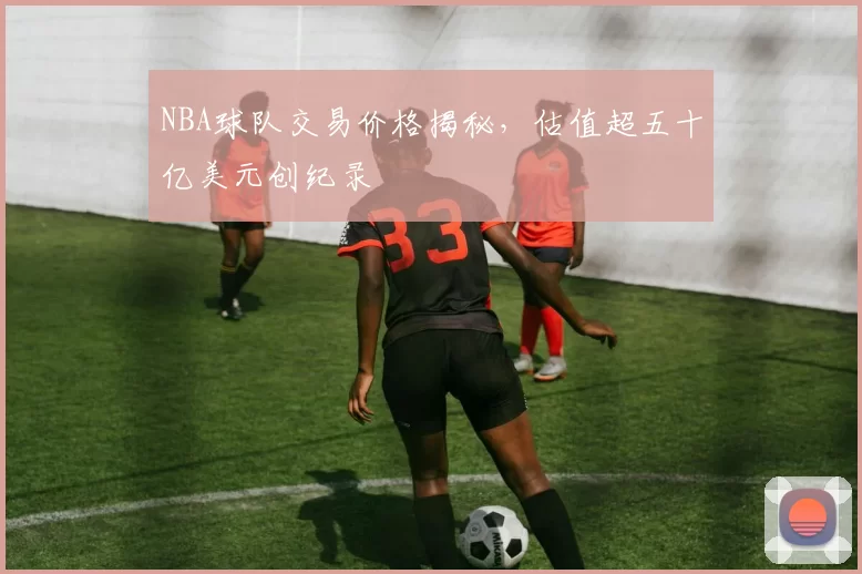 NBA球队交易价格揭秘，估值超五十亿美元创纪录