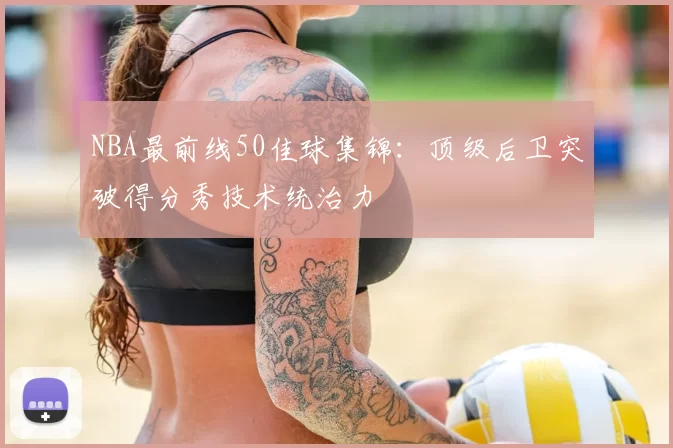 NBA最前线50佳球集锦:顶级后卫突破得分秀技术统治力