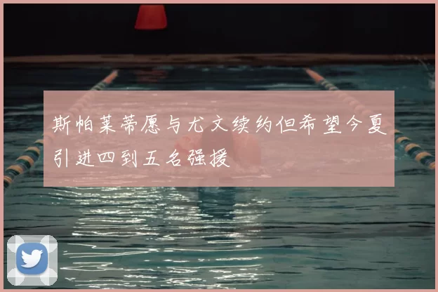 斯帕莱蒂愿与尤文续约但希望今夏引进四到五名强援