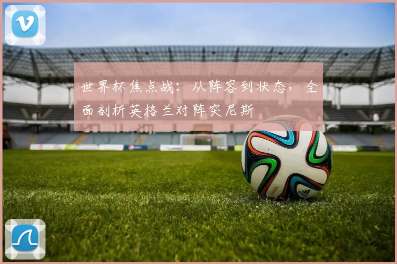世界杯焦点战：从阵容到状态，全面剖析英格兰对阵突尼斯