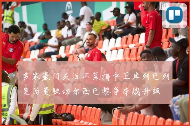 多家豪门关注不莱梅中卫库利巴利皇马曼联切尔西巴黎争夺战升级
