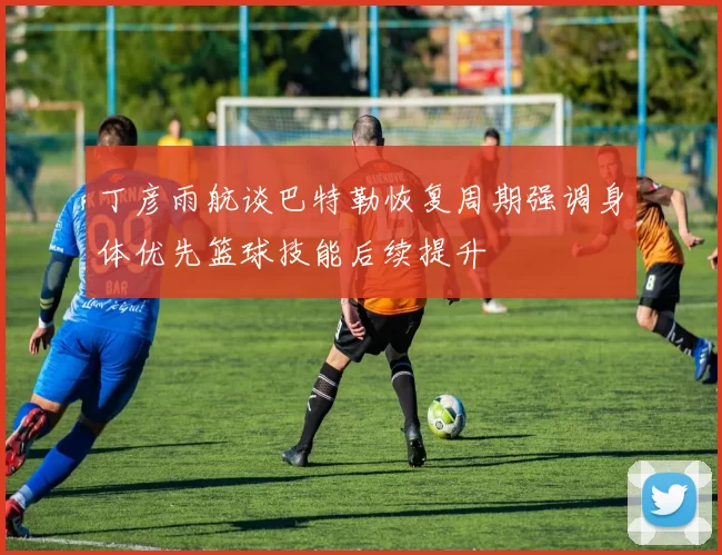 丁彦雨航谈巴特勒恢复周期强调身体优先篮球技能后续提升
