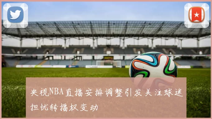 央视NBA直播安排调整引发关注球迷担忧转播权变动