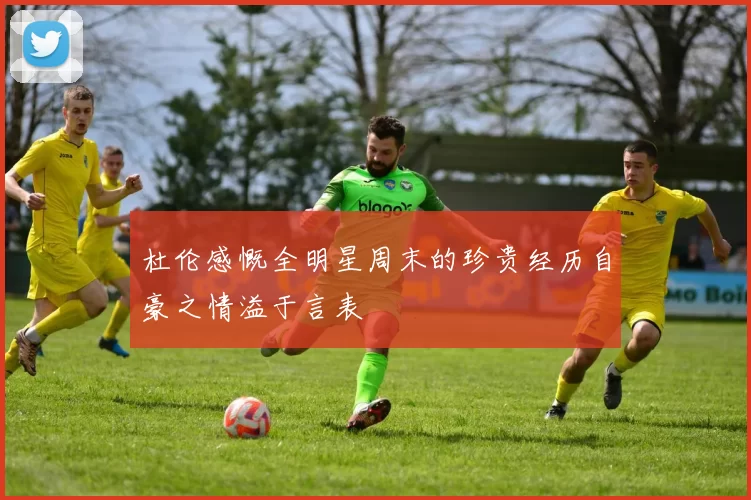 杜伦感慨全明星周末的珍贵经历自豪之情溢于言表