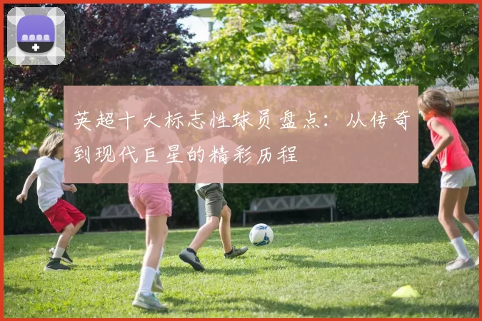 英超十大标志性球员盘点：从传奇到现代巨星的精彩历程