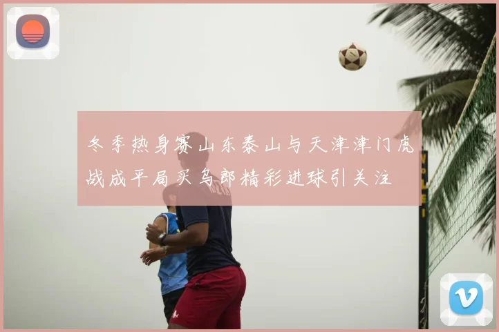冬季热身赛山东泰山与天津津门虎战成平局买乌郎精彩进球引关注