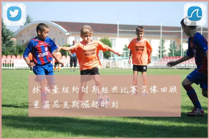 林书豪纽约时期经典比赛录像回顾重温尼克斯崛起时刻
