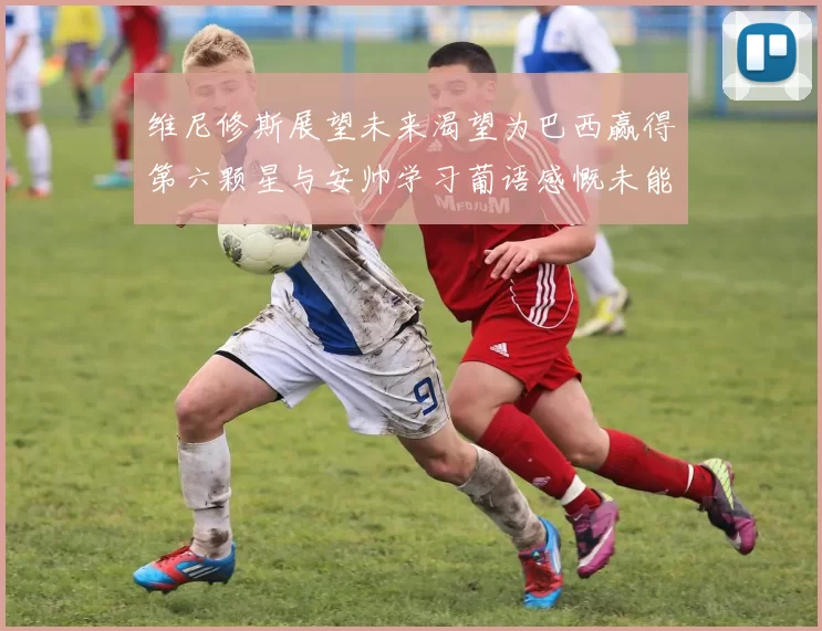 维尼修斯展望未来渴望为巴西赢得第六颗星与安帅学习葡语感慨未能与C罗共事