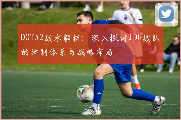 DOTA2战术解析：深入探讨JDG战队的控制体系与战略布局