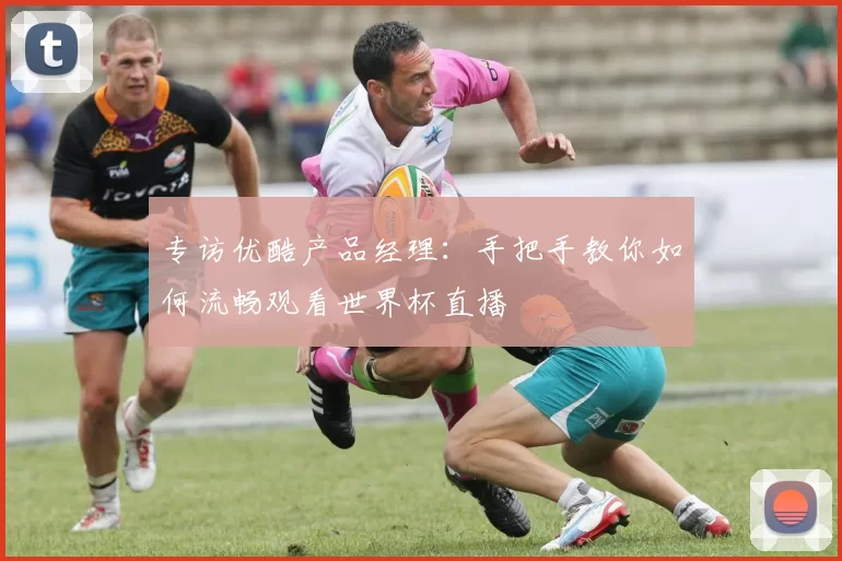 专访优酷产品经理：手把手教你如何流畅观看世界杯直播