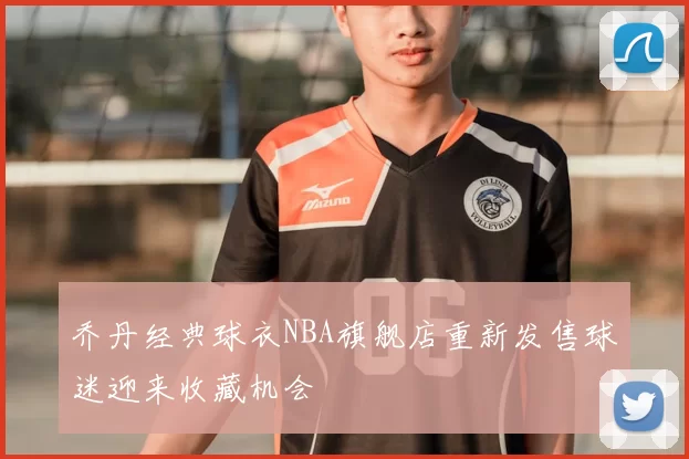 乔丹经典球衣NBA旗舰店重新发售球迷迎来收藏机会