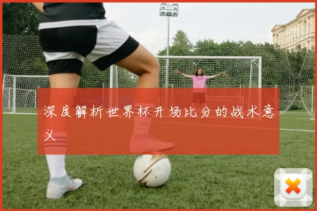 深度解析世界杯开场比分的战术意义