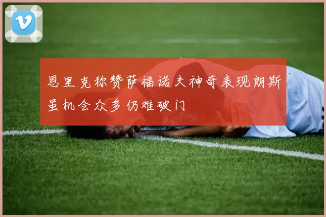 恩里克称赞萨福诺夫神奇表现朗斯虽机会众多仍难破门