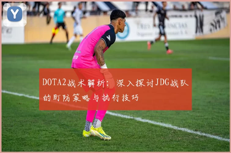 DOTA2战术解析:深入探讨JDG战队的盯防策略与执行技巧