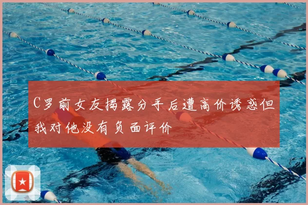 C罗前女友揭露分手后遭高价诱惑但我对他没有负面评价