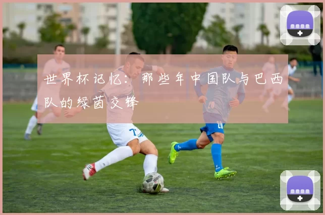 世界杯记忆：那些年中国队与巴西队的绿茵交锋