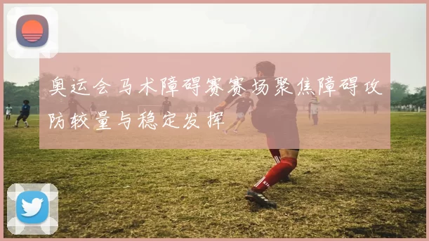 奥运会马术障碍赛赛场聚焦障碍攻防较量与稳定发挥