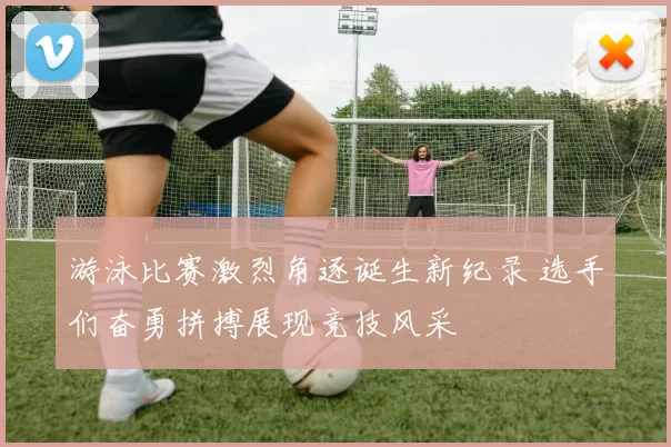 游泳比赛激烈角逐诞生新纪录 选手们奋勇拼搏展现竞技风采