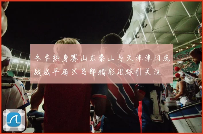 冬季热身赛山东泰山与天津津门虎战成平局买乌郎精彩进球引关注