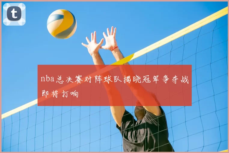 nba总决赛对阵球队揭晓冠军争夺战即将打响