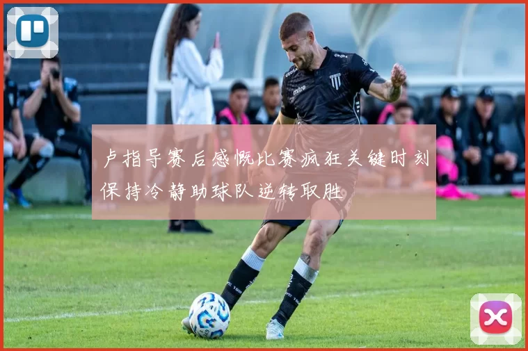 卢指导赛后感慨比赛疯狂关键时刻保持冷静助球队逆转取胜