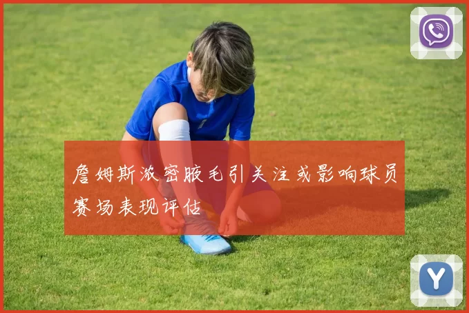 詹姆斯浓密腋毛引关注或影响球员赛场表现评估