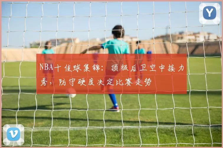 NBA十佳球集锦：顶级后卫空中接力秀，防守硬度决定比赛走势