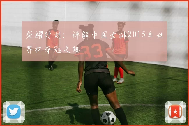 荣耀时刻：详解中国女排2015年世界杯夺冠之路